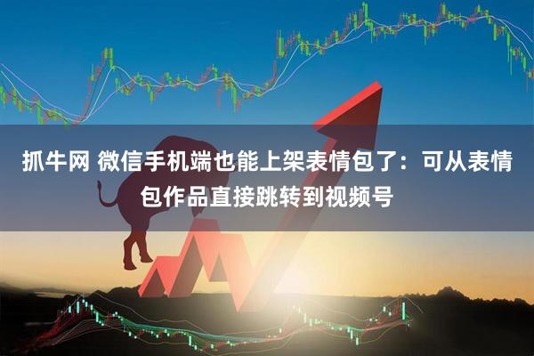 抓牛网 微信手机端也能上架表情包了：可从表情包作品直接跳转到视频号
