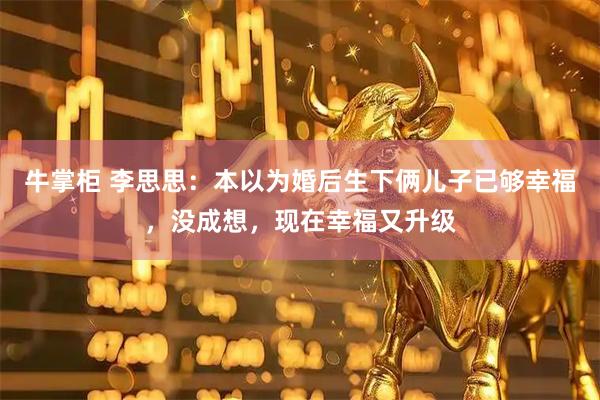 牛掌柜 李思思：本以为婚后生下俩儿子已够幸福，没成想，现在幸福又升级