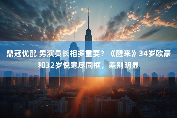 鼎冠优配 男演员长相多重要？《醒来》34岁欧豪和32岁倪寒尽同框，差别明显